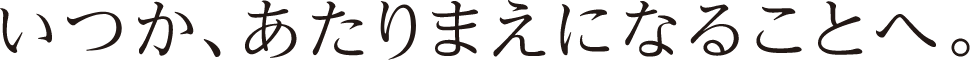 いつか、あたりまえになることへ。