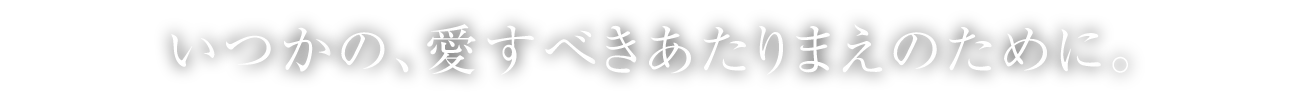 いつかの、愛すべきあたりまえのために。