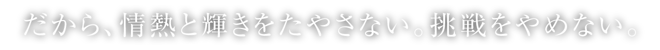 だから、情熱と輝きをたやさない。挑戦をやめない。