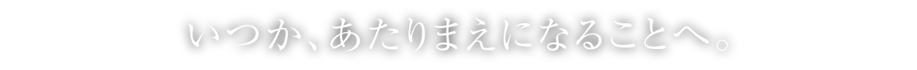 いつか、あたりまえになることへ。